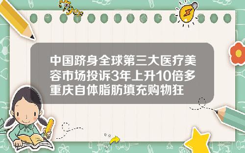 中国跻身全球第三大医疗美容市场投诉3年上升10倍多重庆自体脂肪填充购物狂