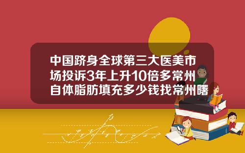 中国跻身全球第三大医美市场投诉3年上升10倍多常州自体脂肪填充多少钱找常州曙光在哪里