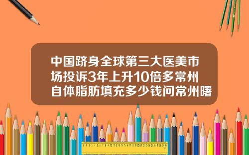 中国跻身全球第三大医美市场投诉3年上升10倍多常州自体脂肪填充多少钱问常州曙光哪里约