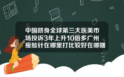 中国跻身全球第三大医美市场投诉3年上升10倍多广州瘦脸针在哪里打比较好在哪曙光官网呢