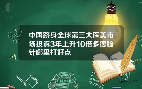 中国跻身全球第三大医美市场投诉3年上升10倍多瘦脸针哪里打好点