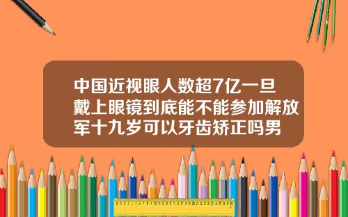 中国近视眼人数超7亿一旦戴上眼镜到底能不能参加解放军十九岁可以牙齿矫正吗男