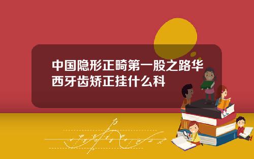 中国隐形正畸第一股之路华西牙齿矫正挂什么科