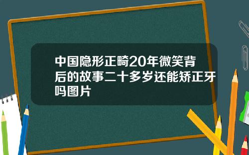 中国隐形正畸20年微笑背后的故事二十多岁还能矫正牙吗图片