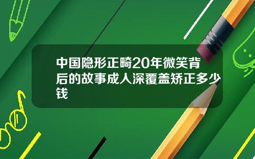 中国隐形正畸20年微笑背后的故事成人深覆盖矫正多少钱