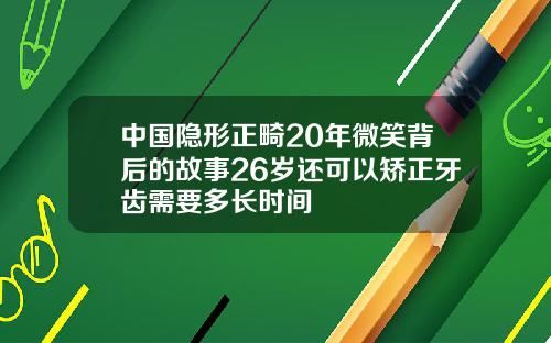 中国隐形正畸20年微笑背后的故事26岁还可以矫正牙齿需要多长时间