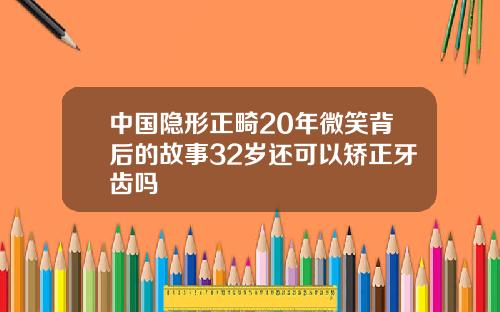 中国隐形正畸20年微笑背后的故事32岁还可以矫正牙齿吗