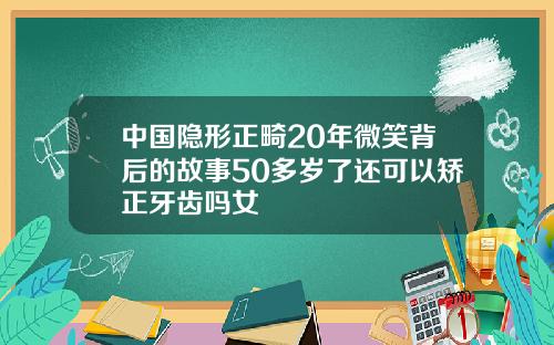 中国隐形正畸20年微笑背后的故事50多岁了还可以矫正牙齿吗女