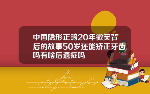 中国隐形正畸20年微笑背后的故事50岁还能矫正牙齿吗有啥后遗症吗