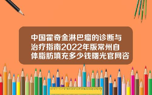 中国霍奇金淋巴瘤的诊断与治疗指南2022年版常州自体脂肪填充多少钱曙光官网咨询