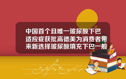 中国首个且唯一玻尿酸下巴适应症获批高德美为消费者带来新选择玻尿酸填充下巴一般多少钱