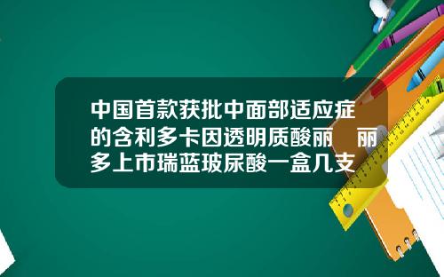 中国首款获批中面部适应症的含利多卡因透明质酸丽瑅丽多上市瑞蓝玻尿酸一盒几支
