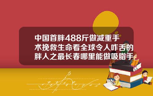 中国首胖488斤做减重手术挽救生命看全球令人咋舌的胖人之最长春哪里能做吸脂手术的医院