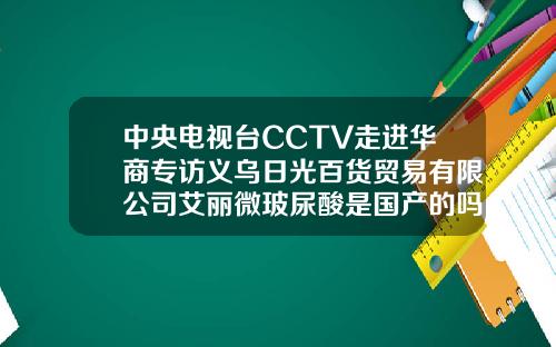 中央电视台CCTV走进华商专访义乌日光百货贸易有限公司艾丽微玻尿酸是国产的吗