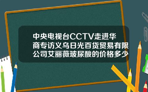中央电视台CCTV走进华商专访义乌日光百货贸易有限公司艾丽薇玻尿酸的价格多少元一支