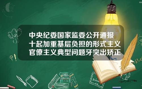 中央纪委国家监委公开通报十起加重基层负担的形式主义官僚主义典型问题牙突出矫正需要多少钱