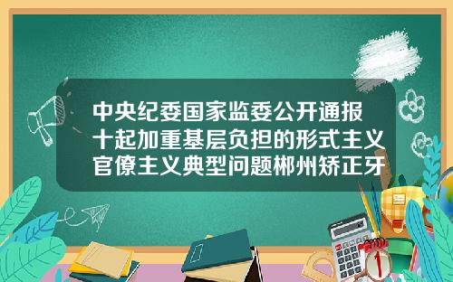 中央纪委国家监委公开通报十起加重基层负担的形式主义官僚主义典型问题郴州矫正牙齿大概多少钱一次