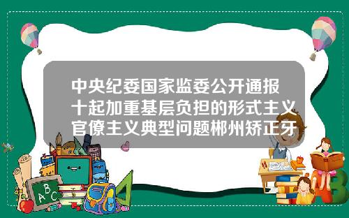 中央纪委国家监委公开通报十起加重基层负担的形式主义官僚主义典型问题郴州矫正牙齿大概多少钱一颗