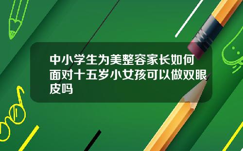 中小学生为美整容家长如何面对十五岁小女孩可以做双眼皮吗