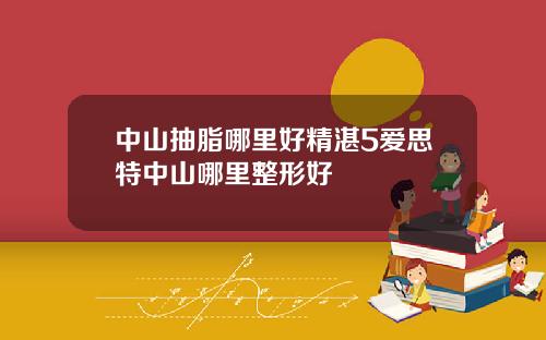 中山抽脂哪里好精湛5爱思特中山哪里整形好