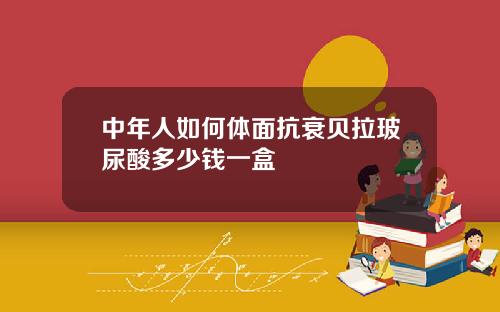 中年人如何体面抗衰贝拉玻尿酸多少钱一盒