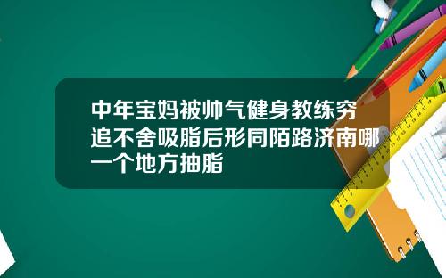 中年宝妈被帅气健身教练穷追不舍吸脂后形同陌路济南哪一个地方抽脂