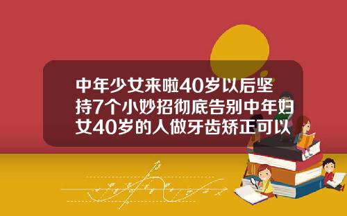 中年少女来啦40岁以后坚持7个小妙招彻底告别中年妇女40岁的人做牙齿矫正可以吗视频