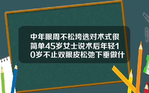中年眼周不松垮选对术式很简单45岁女士说术后年轻10岁不止双眼皮松弛下垂做什么手术五十岁