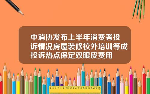 中消协发布上半年消费者投诉情况房屋装修校外培训等成投诉热点保定双眼皮费用