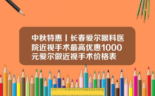 中秋特惠丨长春爱尔眼科医院近视手术最高优惠1000元爱尔做近视手术价格表