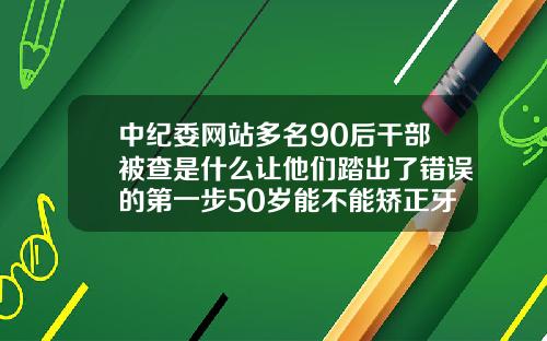 中纪委网站多名90后干部被查是什么让他们踏出了错误的第一步50岁能不能矫正牙齿