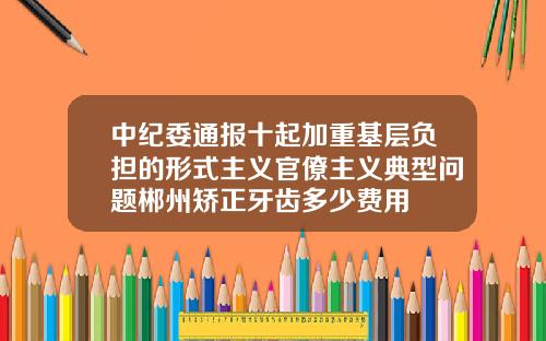 中纪委通报十起加重基层负担的形式主义官僚主义典型问题郴州矫正牙齿多少费用