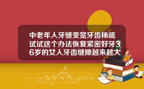 中老年人牙缝变宽牙齿稀疏试试这个办法恢复紧密好牙36岁的女人牙齿缝隙越来越大是缺什么吗