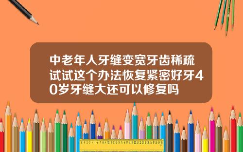 中老年人牙缝变宽牙齿稀疏试试这个办法恢复紧密好牙40岁牙缝大还可以修复吗