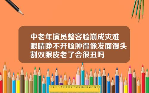 中老年演员整容脸崩成灾难眼睛睁不开脸肿得像发面馒头割双眼皮老了会很丑吗