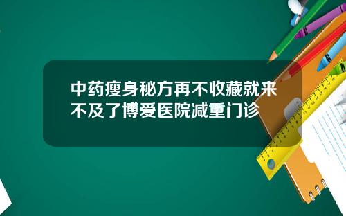 中药瘦身秘方再不收藏就来不及了博爱医院减重门诊