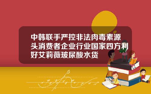 中韩联手严控非法肉毒素源头消费者企业行业国家四方利好艾莉薇玻尿酸水货