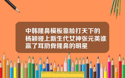 中韩隆鼻模板靠脸打天下的杨颖碰上新生代女神张元英谁赢了耳肋骨隆鼻的明星