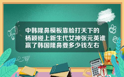 中韩隆鼻模板靠脸打天下的杨颖碰上新生代女神张元英谁赢了韩国隆鼻要多少钱左右
