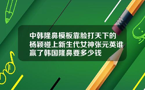中韩隆鼻模板靠脸打天下的杨颖碰上新生代女神张元英谁赢了韩国隆鼻要多少钱