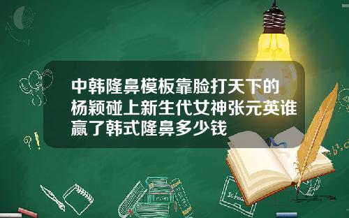 中韩隆鼻模板靠脸打天下的杨颖碰上新生代女神张元英谁赢了韩式隆鼻多少钱