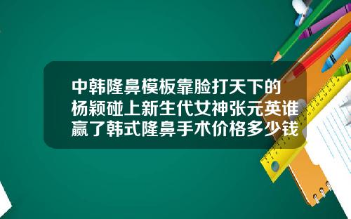 中韩隆鼻模板靠脸打天下的杨颖碰上新生代女神张元英谁赢了韩式隆鼻手术价格多少钱一次