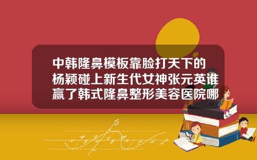 中韩隆鼻模板靠脸打天下的杨颖碰上新生代女神张元英谁赢了韩式隆鼻整形美容医院哪家好