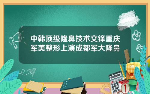 中韩顶级隆鼻技术交锋重庆军美整形上演成都军大隆鼻