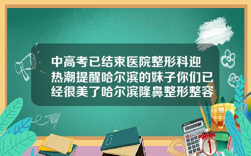 中高考已结束医院整形科迎热潮提醒哈尔滨的妹子你们已经很美了哈尔滨隆鼻整形整容医院