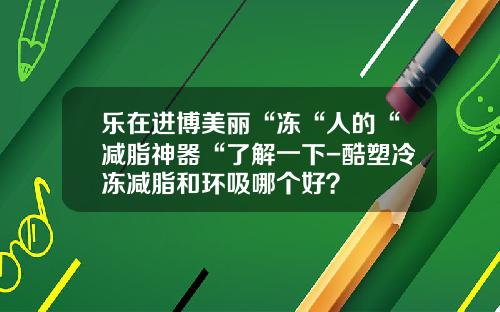 乐在进博美丽“冻“人的“减脂神器“了解一下-酷塑冷冻减脂和环吸哪个好？