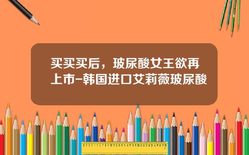 买买买后，玻尿酸女王欲再上市-韩国进口艾莉薇玻尿酸