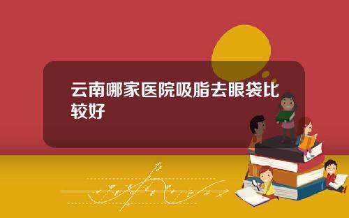 云南哪家医院吸脂去眼袋比较好