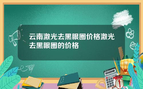 云南激光去黑眼圈价格激光去黑眼圈的价格