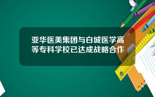 亚华医美集团与白城医学高等专科学校已达成战略合作